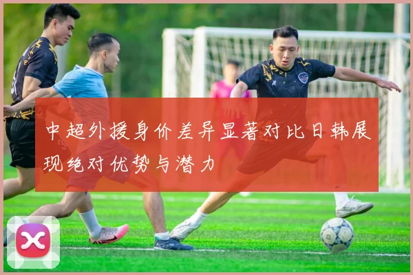 中超外援身价差异显著对比日韩展现绝对优势与潜力