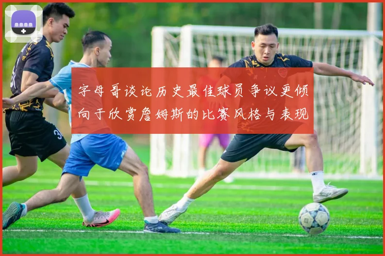 字母哥谈论历史最佳球员争议更倾向于欣赏詹姆斯的比赛风格与表现
