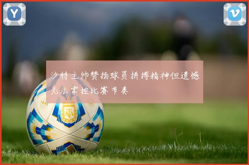 沙特主帅赞扬球员拼搏精神但遗憾无法掌控比赛节奏
