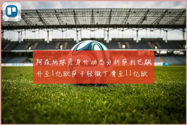 阿森纳球员身价动态分析萨利巴飙升至1亿欧萨卡轻微下滑至11亿欧