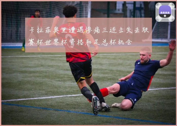 卡拉菲奥里遭遇惨痛三连击失去联赛杯世界杯资格和足总杯机会
