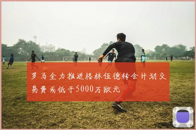 罗马全力推进格林伍德转会计划交易费或低于5000万欧元
