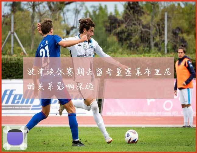 波津谈休赛期去留考量塞莱布里尼的关系影响深远
