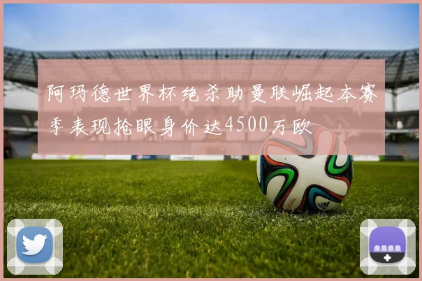 阿玛德世界杯绝杀助曼联崛起本赛季表现抢眼身价达4500万欧