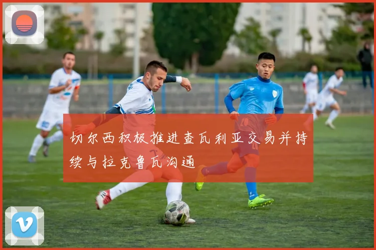 切尔西积极推进查瓦利亚交易并持续与拉克鲁瓦沟通