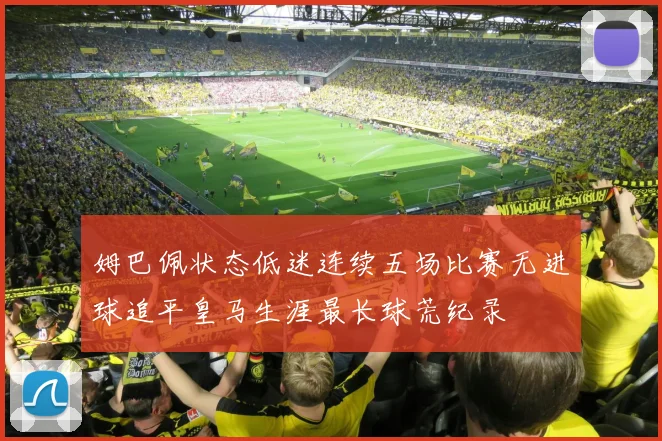 姆巴佩状态低迷连续五场比赛无进球追平皇马生涯最长球荒纪录