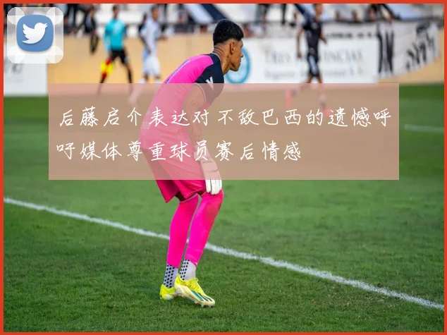 后藤启介表达对不敌巴西的遗憾呼吁媒体尊重球员赛后情感