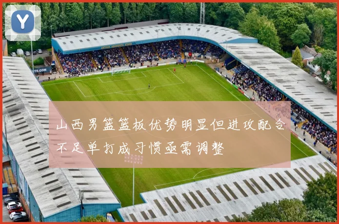 山西男篮篮板优势明显但进攻配合不足单打成习惯亟需调整