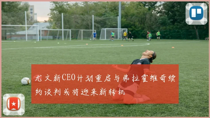 尤文新CEO计划重启与弗拉霍维奇续约谈判或将迎来新转机