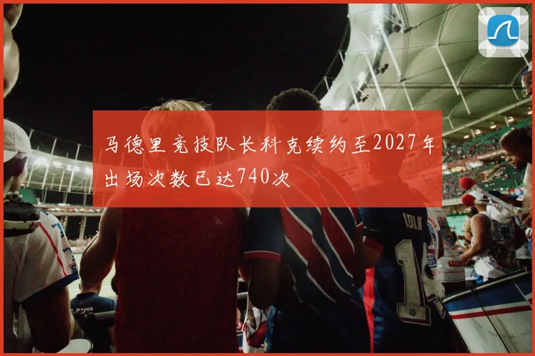 马德里竞技队长科克续约至2027年出场次数已达740次