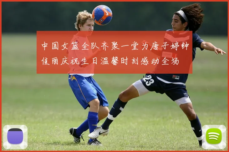 中国女篮全队齐聚一堂为唐子婷钟佳丽庆祝生日温馨时刻感动全场