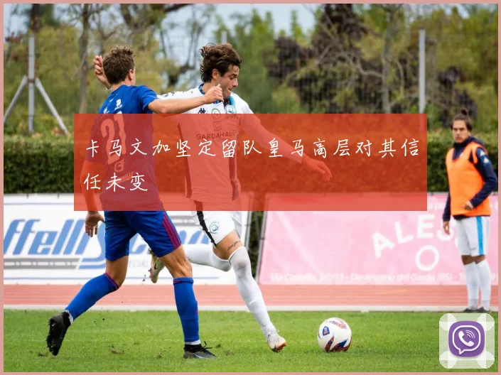 卡马文加坚定留队皇马高层对其信任未变