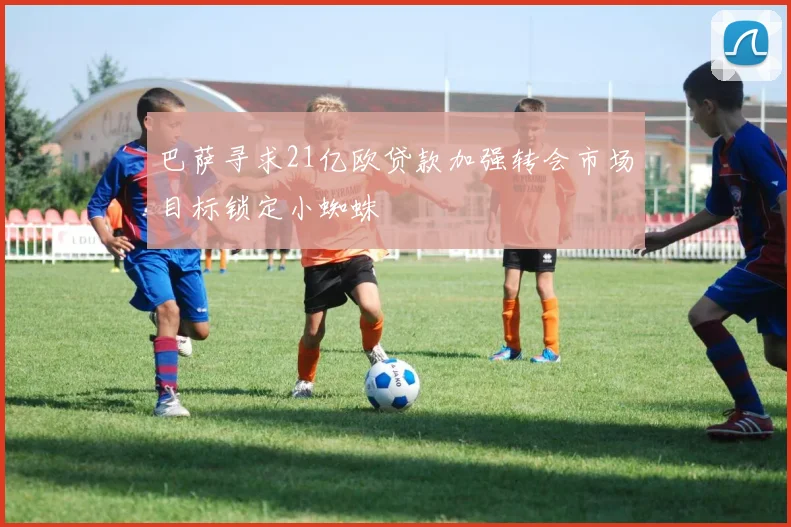 巴萨寻求21亿欧贷款加强转会市场目标锁定小蜘蛛