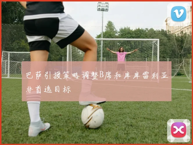 巴萨引援策略调整B席和库库雷利亚非首选目标