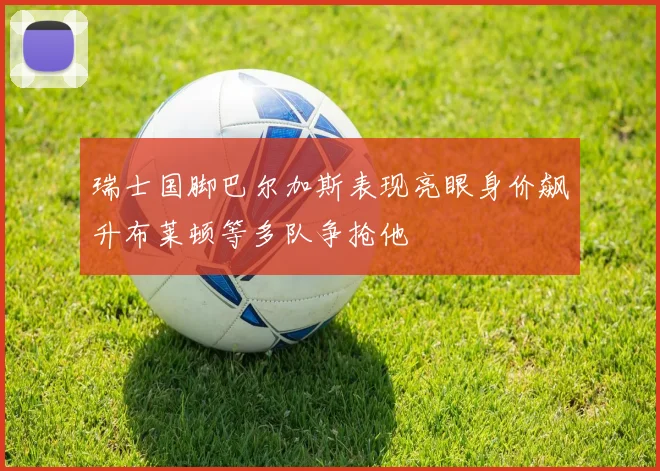 瑞士国脚巴尔加斯表现亮眼身价飙升布莱顿等多队争抢他