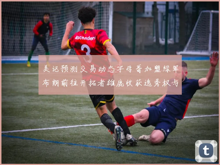 美记预测交易动态字母哥加盟绿军布朗前往开拓者雄鹿收获选秀权与年轻球员