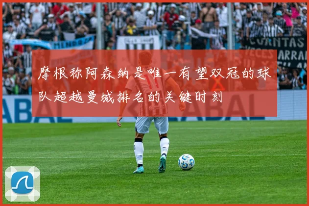 摩根称阿森纳是唯一有望双冠的球队超越曼城排名的关键时刻
