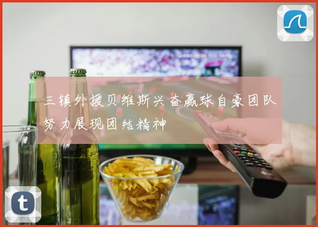 三镇外援贝维斯兴奋赢球自豪团队努力展现团结精神