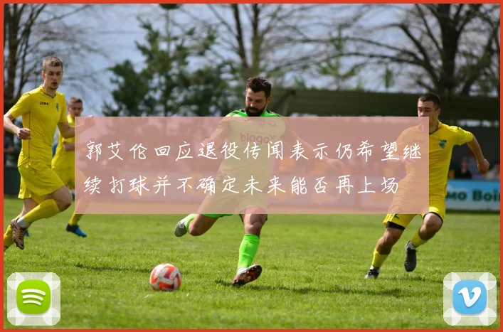 郭艾伦回应退役传闻表示仍希望继续打球并不确定未来能否再上场
