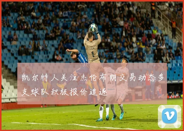 凯尔特人关注杰伦布朗交易动态多支球队积极报价追逐