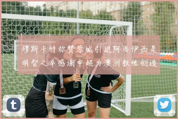 穆斯卡特称赞蓉城引进阿洛伊西是明智之举感谢中超为澳洲教练创造机会