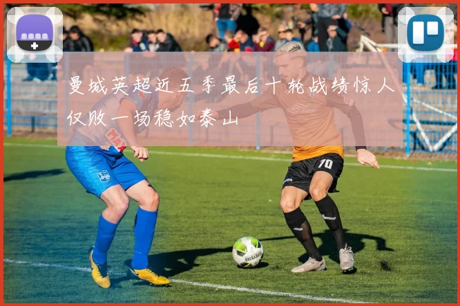 曼城英超近五季最后十轮战绩惊人仅败一场稳如泰山