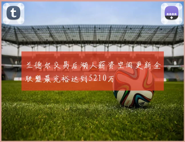 兰德尔交易后湖人薪资空间更新全联盟最充裕达到5210万